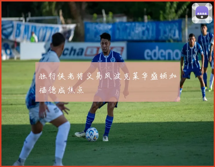 独行侠老将交易风波克莱华盛顿加福德成焦点