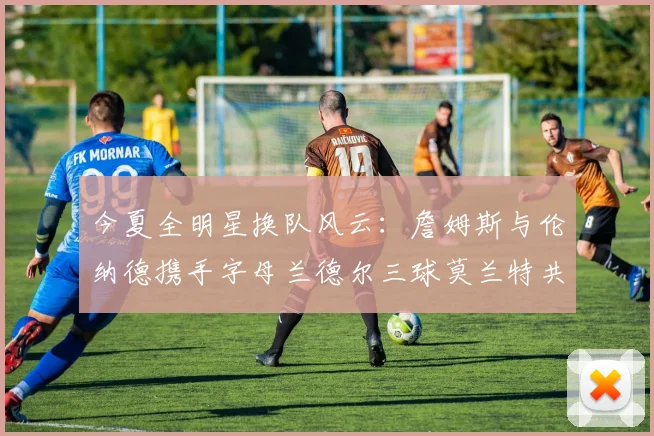 今夏全明星换队风云：詹姆斯与伦纳德携手字母兰德尔三球莫兰特共创辉煌