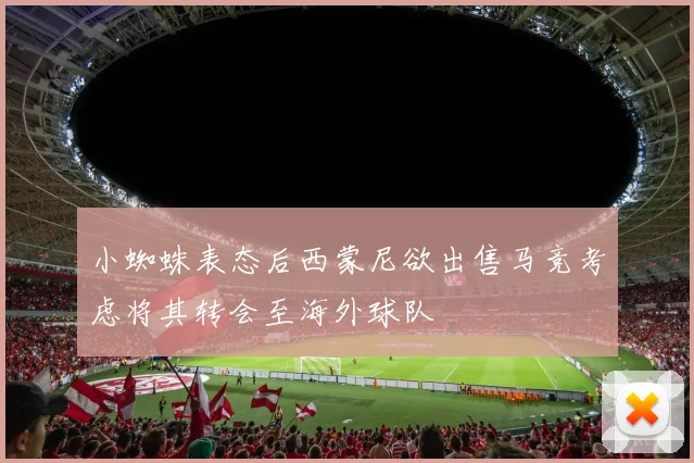 小蜘蛛表态后西蒙尼欲出售马竞考虑将其转会至海外球队