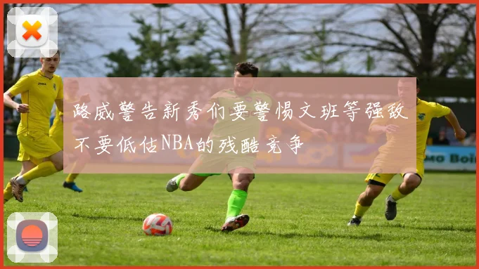 路威警告新秀们要警惕文班等强敌不要低估NBA的残酷竞争
