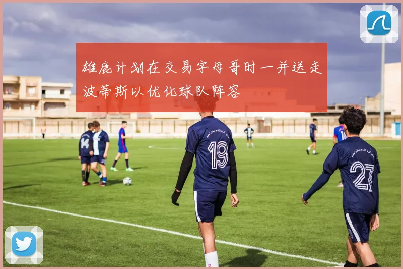雄鹿计划在交易字母哥时一并送走波蒂斯以优化球队阵容