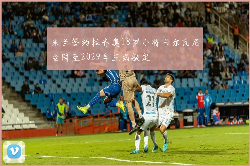 米兰签约拉齐奥18岁小将卡尔瓦尼合同至2029年正式敲定