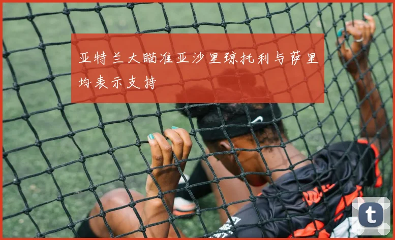 亚特兰大瞄准亚沙里琼托利与萨里均表示支持