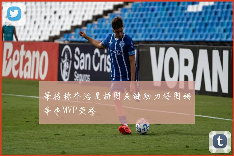 蒂格称乔治是拼图关键助力塔图姆争夺MVP荣誉