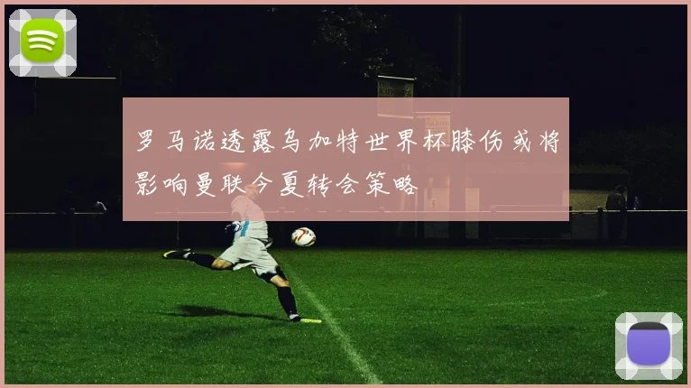 罗马诺透露乌加特世界杯膝伤或将影响曼联今夏转会策略